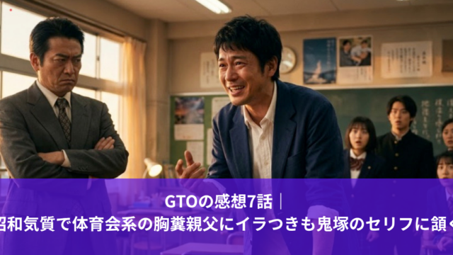 GTOの感想7話｜ 昭和気質で体育会系の胸糞親父にイラつきも鬼塚のセリフに頷く