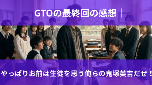 GTOの最終回の感想｜ やっぱりお前は生徒を思う俺らの鬼塚英吉だぜ！